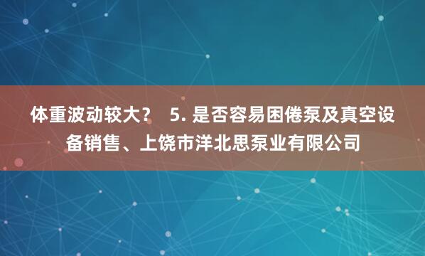 体重波动较大? 5. 是否容易困倦泵及真空设备销售、上饶市洋北思泵业有限公司