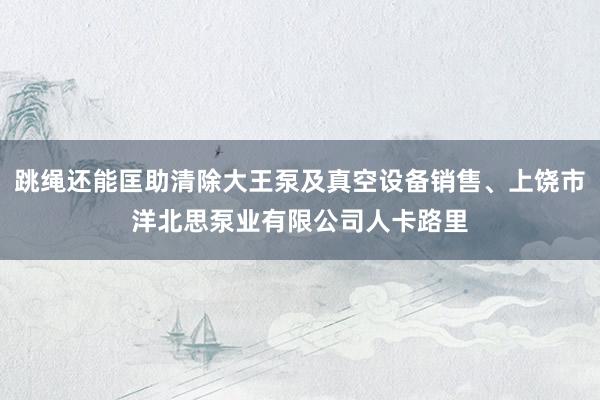 跳绳还能匡助清除大王泵及真空设备销售、上饶市洋北思泵业有限公司人卡路里