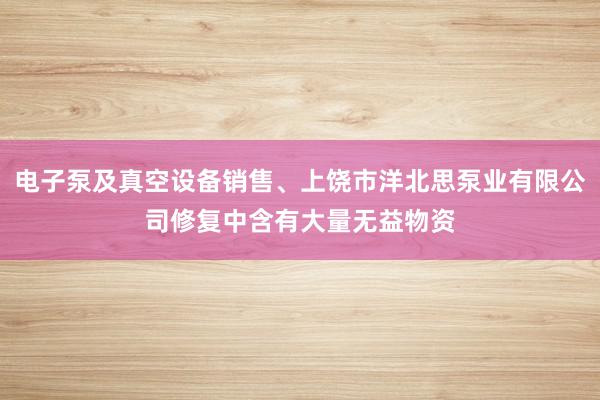 电子泵及真空设备销售、上饶市洋北思泵业有限公司修复中含有大量无益物资