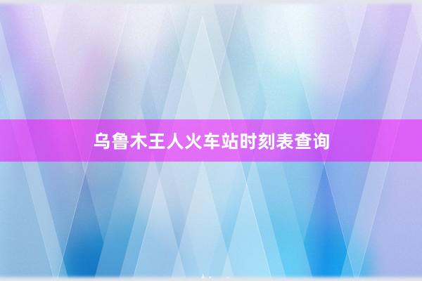 乌鲁木王人火车站时刻表查询